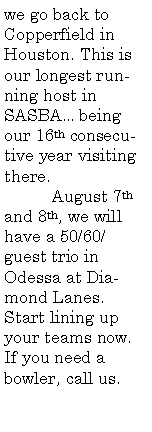 Text Box: Worth. In 3 weeks, we go back to Copperfield in Houston. This is our longest running host in SASBA�being our 16th consecutive year visiting there.	August 7th and 8th, we will have a 50/60/guest trio in Odessa at Diamond Lanes. Start lining up your teams now. If you need a bowler, call us.