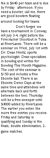 Text Box: fee is $640 per team and is due by Friday   afternoon. If you need a bowler, call me, there are good bowlers floating around looking for teams. 	Dont forget, we have a tournament in Conway, AR July 3-4, right before the Firecracker Shootout in Tulsa at RiverLanes. There will be a seminar on Wed., July 1st with Dr. Dean Hinitz, sports psychologist. Dean specializes in bowling and writes for Bowling This Month Magazine. The cost of the seminar is $150 and includes a free Ebonite ball. There is an Ebonite Demo Days at the same time and attendees will alternate back and forth between the two. Thursday will be a free sweeper with $4000 added by RiverLanes. The earlier you enter, the more free entries you receive. Friday and Saturday is qualifying and Sunday is the finals, double eliminination, 2-game matches.