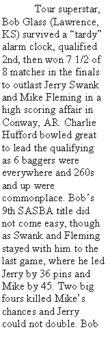 Text Box:  	Tour superstar, Bob Glass (Lawrence, KS) survived a tardy alarm clock, qualified 2nd, then won 7 1/2 of 8 matches in the finals to outlast Jerry Swank and Mike Fleming in a high scoring affair in Conway, AR. Charlie Hufford bowled great to lead the qualifying as 6 baggers were everywhere and 260s and up were commonplace. Bobs 9th SASBA title did not come easy, though as Swank and Fleming stayed with him to the last game, where he led Jerry by 36 pins and Mike by 45. Two big fours killed Mikes chances and Jerry could not double. Bob 