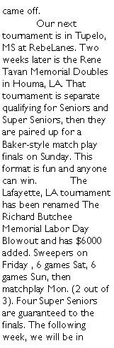 Text Box: came off. 	Our next tournament is in Tupelo, MS at RebeLanes. Two weeks later is the Rene Tavan Memorial Doubles in Houma, LA. That tournament is separate qualifying for Seniors and Super Seniors, then they are paired up for a Baker-style match play finals on Sunday. This format is fun and anyone can win.	The Lafayette, LA tournament has been renamed The Richard Butchee Memorial Labor Day Blowout and has $6000 added. Sweepers on Friday , 6 games Sat, 6 games Sun, then matchplay Mon. (2 out of 3). Four Super Seniors are guaranteed to the finals. The following week, we will be in 