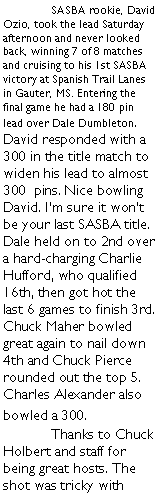 Text Box:  	SASBA rookie, David Ozio, took the lead Saturday afternoon and never looked back, winning 7 of 8 matches and cruising to his 1st SASBA victory at Spanish Trail Lanes in Gauter, MS. Entering the final game he had a 180 pin lead over Dale Dumbleton. David responded with a 300 in the title match to widen his lead to almost 300  pins. Nice bowling David. Im sure it wont be your last SASBA title. Dale held on to 2nd over a hard-charging Charlie Hufford, who qualified 16th, then got hot the last 6 games to finish 3rd. Chuck Maher bowled great again to nail down 4th and Chuck Pierce rounded out the top 5. Charles Alexander also bowled a 300.	Thanks to Chuck Holbert and staff for being great hosts. The shot was tricky with 