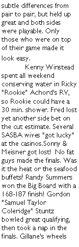 Text Box: subtle differences from pair to pair, but held up great and both sides were playable. Only those who were on top of their game made it look easy. 	Kenny Winstead spent all weekend conserving water in Ricky Rookie Achords RV, so Rookie could have a 30 min. shower. Fred lost yet another side bet on the cut estimate. Several SASBA wives got lucky at the casinos.Sonny & Meisner got lost!  No fat guys made the finals. Was it the heat or the seafood buffets? Randy Summers won the Big Board with a 168-187 finish! Gordon Samuel Taylor Coleridge Stuntz bowled great qualifying, then took a nap in the finals. Gillanes wheels 