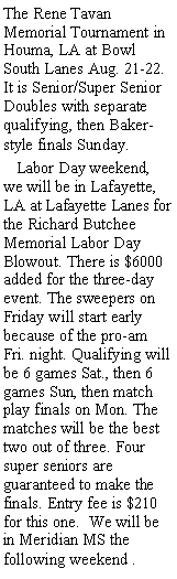 Text Box: The Rene Tavan Memorial Tournament in Houma, LA at Bowl South Lanes Aug. 21-22. It is Senior/Super Senior Doubles with separate qualifying, then Baker-style finals Sunday.   Labor Day weekend, we will be in Lafayette, LA at Lafayette Lanes for the Richard Butchee Memorial Labor Day Blowout. There is $6000 added for the three-day event. The sweepers on Friday will start early because of the pro-am Fri. night. Qualifying will be 6 games Sat., then 6 games Sun, then match play finals on Mon. The matches will be the best two out of three. Four super seniors are guaranteed to make the finals. Entry fee is $210 for this one.  We will be in Meridian MS the following weekend .