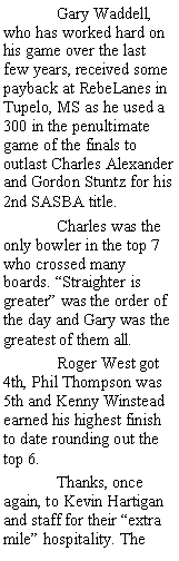 Text Box:  	Gary Waddell, who has worked hard on his game over the last few years, received some payback at RebeLanes in Tupelo, MS as he used a 300 in the penultimate game of the finals to outlast Charles Alexander and Gordon Stuntz for his 2nd SASBA title.	Charles was the only bowler in the top 7 who crossed many boards. Straighter is greater was the order of the day and Gary was the greatest of them all.	Roger West got 4th, Phil Thompson was 5th and Kenny Winstead earned his highest finish to date rounding out the top 6.	Thanks, once again, to Kevin Hartigan and staff for their extra mile hospitality. The 