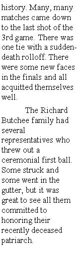 Text Box: history. Many, many matches came down to the last shot of the 3rd game. There was one tie with a sudden-death rolloff. There were some new faces in the finals and all acquitted themselves well. 	The Richard Butchee family had several representatives who threw out a ceremonial first ball. Some struck and some went in the gutter, but it was great to see all them committed to honoring their recently deceased patriarch. 