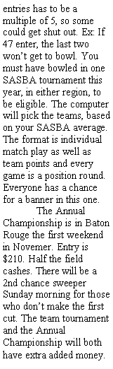 Text Box: entries has to be a multiple of 5, so some could get shut out. Ex: If 47 enter, the last two wont get to bowl. You must have bowled in one SASBA tournament this year, in either region, to be eligible. The computer will pick the teams, based on your SASBA average. The format is individual match play as well as team points and every game is a position round. Everyone has a chance for a banner in this one. 	The Annual Championship is in Baton Rouge the first weekend in Novemer. Entry is $210. Half the field cashes. There will be a 2nd chance sweeper Sunday morning for those who dont make the first cut. The team tournament and the Annual Championship will both have extra added money.