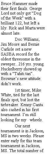 Text Box: Bruce Hammer made their first finals. George Lord not only got Dog of the Week with a brilliant 122, but left a lily. Rick and Marta were almost late.   	Doc Williams, Jim Moore and Bernie Carlisle set a new SASBA record for the oldest threesome in the sweeper...216 yrs. young. Huckelberry showed up with a Tahiti tan. Brownies new attitude didnt work. 	1st timer, Mike White, tied for the last finals spot, but lost the tiebreaker. Kenny Cantu also cashed in his first tournament. Im still looking for my   wheels.	Our next tournament is in Jackson, MS in two weeks. Please enter early for this team tournament in Jackson, MS. The total number of 