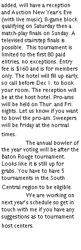 Text Box: added, will have a reception and Auction New Years Eve (with live music), 8-game block qualifying on Saturday then a match-play finals on Sunday. A televised stairstep finals is possible.  This tournament is limited to the first 80 paid entries, no exceptions. Entry fee is $160 and is for members only. The hotel will fill up early, so call before Dec 1. to book your room. The reception will be at the host hotel. Pro-ams will be held on Thur. and Fri. nights. Let us know if you want to bowl the pro-am. Sweepers will be Friday at the normal times.	The annual bowler of the year voting will be after the Baton Rouge tournament. Looks like it is still up for grabs. You have to have 5 tournaments in the South Central region to be eligible.	We are working on next years schedule so get in touch with me if you have any suggestions as to tournament host centers.