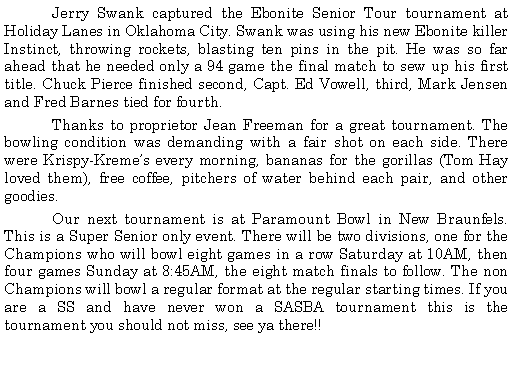 Text Box: 	Jerry Swank captured the Ebonite Senior Tour tournament at Holiday Lanes in Oklahoma City. Swank was using his new Ebonite killer Instinct, throwing rockets, blasting ten pins in the pit. He was so far ahead that he needed only a 94 game the final match to sew up his first title. Chuck Pierce finished second, Capt. Ed Vowell, third, Mark Jensen and Fred Barnes tied for fourth.  	Thanks to proprietor Jean Freeman for a great tournament. The bowling condition was demanding with a fair shot on each side. There were Krispy-Kremes every morning, bananas for the gorillas (Tom Hay loved them), free coffee, pitchers of water behind each pair, and other goodies. 	Our next tournament is at Paramount Bowl in New Braunfels. This is a Super Senior only event. There will be two divisions, one for the Champions who will bowl eight games in a row Saturday at 10AM, then four games Sunday at 8:45AM, the eight match finals to follow. The non Champions will bowl a regular format at the regular starting times. If you are a SS and have never won a SASBA tournament this is the tournament you should not miss, see ya there!!