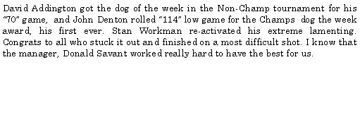 Text Box: David Addington got the dog of the week in the Non-Champ tournament for his 70 game,  and John Denton rolled 114 low game for the Champs dog the week award, his first ever. Stan Workman re-activated his extreme lamenting. Congrats to all who stuck it out and finished on a most difficult shot. I know that the manager, Donald Savant worked really hard to have the best for us. 