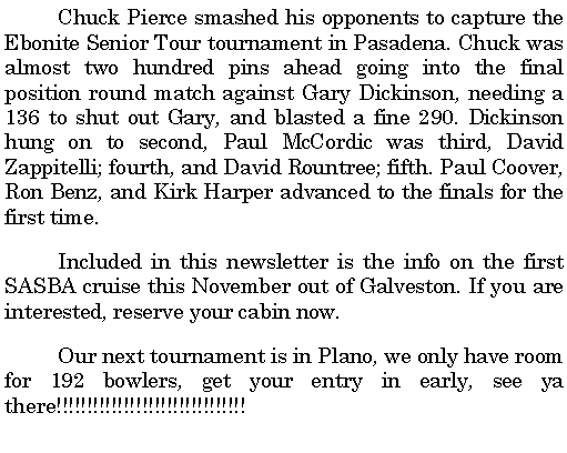 Text Box: 	Chuck Pierce smashed his opponents to capture the Ebonite Senior Tour tournament in Pasadena. Chuck was almost two hundred pins ahead going into the final position round match against Gary Dickinson, needing a 136 to shut out Gary, and blasted a fine 290. Dickinson hung on to second, Paul McCordic was third, David Zappitelli; fourth, and David Rountree; fifth. Paul Coover, Ron Benz, and Kirk Harper advanced to the finals for the first time. 	Included in this newsletter is the info on the first SASBA cruise this November out of Galveston. If you are interested, reserve your cabin now.	Our next tournament is in Plano, we only have room for 192 bowlers, get your entry in early, see ya there!!!!!!!!!!!!!!!!!!!!!!!!!!!!!!!