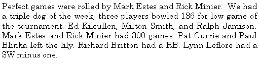 Text Box: Perfect games were rolled by Mark Estes and Rick Minier.  We had a triple dog of the week, three players bowled 136 for low game of the tournament. Ed Kilcullen, Milton Smith, and Ralph Jamison. Mark Estes and Rick Minier had 300 games. Pat Currie and Paul Blinka left the lily. Richard Britton had a RB. Lynn Leflore had a SW minus one. 