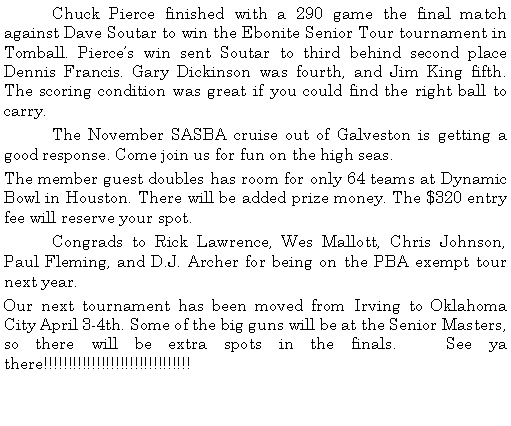 Text Box: 	Chuck Pierce finished with a 290 game the final match against Dave Soutar to win the Ebonite Senior Tour tournament in Tomball. Pierces win sent Soutar to third behind second place Dennis Francis. Gary Dickinson was fourth, and Jim King fifth. The scoring condition was great if you could find the right ball to carry. 	The November SASBA cruise out of Galveston is getting a good response. Come join us for fun on the high seas. The member guest doubles has room for only 64 teams at Dynamic Bowl in Houston. There will be added prize money. The $320 entry fee will reserve your spot. 	Congrads to Rick Lawrence, Wes Mallott, Chris Johnson, Paul Fleming, and D.J. Archer for being on the PBA exempt tour next year.Our next tournament has been moved from Irving to Oklahoma City April 3-4th. Some of the big guns will be at the Senior Masters, so there will be extra spots in the finals.   See ya there!!!!!!!!!!!!!!!!!!!!!!!!!!!!!!!	