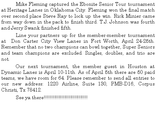 Text Box: 	Mike Fleming captured the Ebonite Senior Tour tournament at Heritage Lanes in Oklahoma City. Fleming won the final match over second place Steve Ray to lock up the win. Rick Minier came from way down in the pack to finish third. T.J. Johnson was fourth and Jerry Swank finished fifth.	Line your partners up for the member-member tournament at  Don Carter City View Lanes in Fort Worth, April 24-25th. Remember that no two champions can bowl together, Super Seniors and team champions are excluded. Singles, doubles, and trio are not.	Our next tournament, the member guest in Houston at Dynamic Lanes is April 10-11th. As of April 5th there are 50 paid teams, we have room for 64. Please remember to send all entries to our new address: 1220 Airline, Suite 130, PMB-D16, Corpus Christi, Tx 78412. 	See ya there!!!!!!!!!!!!!!!!!!!!!!!!!!!!!!