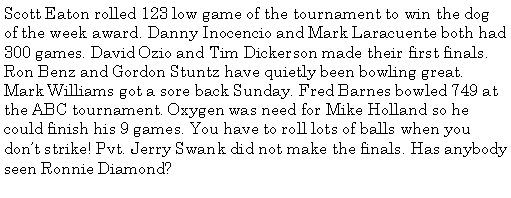 Text Box: Scott Eaton rolled 123 low game of the tournament to win the dog of the week award. Danny Inocencio and Mark Laracuente both had 300 games. David Ozio and Tim Dickerson made their first finals. Ron Benz and Gordon Stuntz have quietly been bowling great. Mark Williams got a sore back Sunday. Fred Barnes bowled 749 at the ABC tournament. Oxygen was need for Mike Holland so he could finish his 9 games. You have to roll lots of balls when you dont strike! Pvt. Jerry Swank did not make the finals. Has anybody seen Ronnie Diamond?
