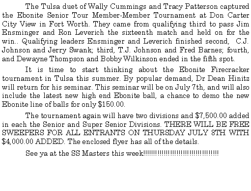 Text Box: 	The Tulsa duet of Wally Cummings and Tracy Patterson captured the Ebonite Senior Tour Member-Member Tournament at Don Carter City View in Fort Worth. They came from qualifying third to pass Jim Ensminger and Ron Leverich the sixteenth match and held on for the win.. Qualifying leaders Ensminger and Leverich finished second,  C.J. Johnson and Jerry Swank; third, T.J. Johnson and Fred Barnes; fourth, and Dewayne Thompson and Bobby Wilkinson ended in the fifth spot.	It is time to start thinking about the Ebonite Firecracker tournament in Tulsa this summer. By popular demand, Dr Dean Hinitz will return for his seminar. This seminar will be on July 7th, and will also include the latest new high end Ebonite ball, a chance to demo the new Ebonite line of balls for only $150.00.	The tournament again will have two divisions and $7,500.00 added in each the Senior and Super Senior Divisions. THERE WILL BE FREE SWEEPERS FOR ALL ENTRANTS ON THURSDAY JULY 8TH WITH $4,000.00 ADDED. The enclosed flyer has all of the details.	See ya at the SS Masters this week!!!!!!!!!!!!!!!!!!!!!!!!!!!!!!!!!!!!  
