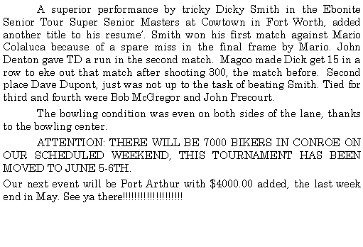 Text Box: 	A superior performance by tricky Dicky Smith in the Ebonite Senior Tour Super Senior Masters at Cowtown in Fort Worth, added another title to his resume. Smith won his first match against Mario Colaluca because of a spare miss in the final frame by Mario. John Denton gave TD a run in the second match.  Magoo made Dick get 15 in a row to eke out that match after shooting 300, the match before.  Second place Dave Dupont, just was not up to the task of beating Smith. Tied for third and fourth were Bob McGregor and John Precourt.	The bowling condition was even on both sides of the lane, thanks to the bowling center. 	ATTENTION: THERE WILL BE 7000 BIKERS IN CONROE ON OUR SCHEDULED WEEKEND, THIS TOURNAMENT HAS BEEN MOVED TO JUNE 5-6TH.Our next event will be Port Arthur with $4000.00 added, the last week end in May. See ya there!!!!!!!!!!!!!!!!!!!! 	 