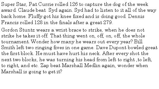 Text Box: Super Star, Pat Currie rolled 126 to capture the dog of the week award. Claude beat  Syd again. Syd had to listen to it all of the way back home. Fluffy got his knee fixed and is doing good. Dennis Francis rolled 128 in the finals after a great 279. Gordon Stuntz wears a wrist brace to strike, when he does not strike he takes it off. That thing went on, off, on, off, the whole tournament. Wonder how many he wears out every year? Bill Smith left two ringing fives in one game. Dave Dupont bowled great the first block. He must have hurt his neck. After every shot the next two blocks, he was turning his head from left to right ,to left, to right, and etc. Zap beat Marshall Medlin again, wonder when Marshall is going to get it?  
