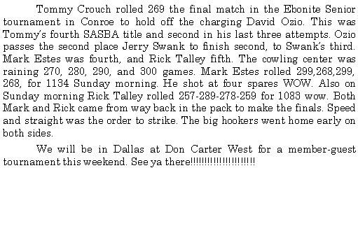 Text Box: 	Tommy Crouch rolled 269 the final match in the Ebonite Senior tournament in Conroe to hold off the charging David Ozio. This was Tommys fourth SASBA title and second in his last three attempts. Ozio passes the second place Jerry Swank to finish second, to Swanks third. Mark Estes was fourth, and Rick Talley fifth. The cowling center was raining 270, 280, 290, and 300 games. Mark Estes rolled 299,268,299, 268, for 1134 Sunday morning. He shot at four spares WOW. Also on Sunday morning Rick Talley rolled 257-289-278-259 for 1083 wow. Both Mark and Rick came from way back in the pack to make the finals. Speed and straight was the order to strike. The big hookers went home early on both sides. 	We will be in Dallas at Don Carter West for a member-guest tournament this weekend. See ya there!!!!!!!!!!!!!!!!!!!!!!	