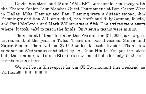 Text Box: 	David Rountree and Marc SMURF Laracuente ran away with the Ebonite Senior Tour Member-Guest Tournament at Don Carter West in Dallas. Mike Fleming and Paul Fleming were a distant second, Jim Ensminger and Ron Williams; third, Ben Hoefs and Billy Oatman; fourth,  and Paul McCordic and Mark Williams were fifth. The strikes were every where. It took +496 to reach the finals. Only seven teams were minus. 	There is still time to enter the Friecracker $15,000 our largest tournament of the year in Tulsa. There are two divisions, Senior and Super Senior. There will be $7,500 added to each division. There is a seminar on Wednesday conducted by Dr. Dean Hinitz. You get the latest ball, the seminar, and demo Ebonites new line of balls for only $150, non-members can attend. 	We will be in Shreveport for our SS Tournament this weekend, se Ya there!!!!!!!!!!!!!!!!!!!!!!!!!  