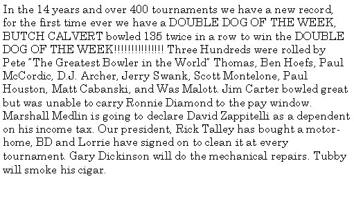 Text Box: In the 14 years and over 400 tournaments we have a new record, for the first time ever we have a DOUBLE DOG OF THE WEEK, BUTCH CALVERT bowled 135 twice in a row to win the DOUBLE DOG OF THE WEEK!!!!!!!!!!!!!!! Three Hundreds were rolled by Pete The Greatest Bowler in the World Thomas, Ben Hoefs, Paul McCordic, D.J. Archer, Jerry Swank, Scott Montelone, Paul Houston, Matt Cabanski, and Was Malott. Jim Carter bowled great but was unable to carry Ronnie Diamond to the pay window. Marshall Medlin is going to declare David Zappitelli as a dependent on his income tax. Our president, Rick Talley has bought a motor-home, BD and Lorrie have signed on to clean it at every tournament. Gary Dickinson will do the mechanical repairs. Tubby will smoke his cigar. 