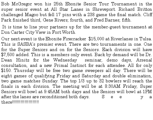Text Box: Bob McGregor won his 25th Ebonite Senior Tour Tournament in the super senior event at All Star Lanes in Shreveport. Richard Britton challenged Magoo but fell 17 pins with a 238 game the final match. Cliff Park finished third, Gene Rivers; fourth, and Fred Barnes; fifth. It is time to line your partners up for the member-guest tournament at Don Carter City View in Fort Worth. Our next event is the Ebonite Firecracker  $15,000 at Riverlanes in Tulsa. This is SASBAs premier event. There are two tournaments in one. One for the Super Seniors and on for the Seniors. Each division will have $7,500 added. This is a members only event. Back by demand will be Dr. Dean Hinitz for the Wednesday  seminar, demo days, Arsenal consultation, and a new Primal Instinct for each attendee. All for only $150. Thursday will be free two game sweepers all day. There will be eight games of qualifying Friday and Saturday and double elimination, two game matches Sunday. The top 1/3 up to 32 bowlers will reach the finals in each division. The meeting will be at 8:30AM Friday, Super Seniors will bowl at 9:45AM both days and the Seniors will bowl at 1PM after the lanes are reconditioned both days.	See ya there!!!!!!!!!!!!!!!!!!!!!