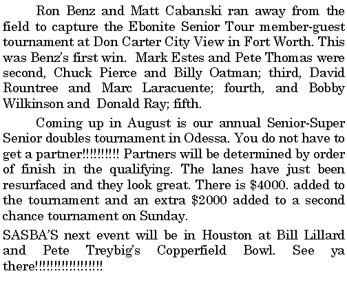 Text Box: 	Ron Benz and Matt Cabanski ran away from the field to capture the Ebonite Senior Tour member-guest tournament at Don Carter City View in Fort Worth. This was Benzs first win.  Mark Estes and Pete Thomas were second, Chuck Pierce and Billy Oatman; third, David Rountree and Marc Laracuente; fourth, and Bobby  Wilkinson and  Donald Ray; fifth. 	Coming up in August is our annual Senior-Super Senior doubles tournament in Odessa. You do not have to get a partner!!!!!!!!!! Partners will be determined by order of finish in the qualifying. The lanes have just been resurfaced and they look great. There is $4000. added to the tournament and an extra $2000 added to a second chance tournament on Sunday. SASBAS next event will be in Houston at Bill Lillard and Pete Treybigs Copperfield Bowl. See ya there!!!!!!!!!!!!!!!!!! 