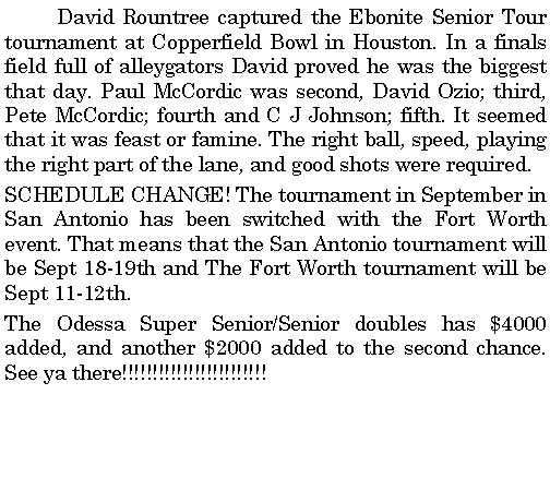 Text Box: 	David Rountree captured the Ebonite Senior Tour tournament at Copperfield Bowl in Houston. In a finals field full of alleygators David proved he was the biggest that day. Paul McCordic was second, David Ozio; third, Pete McCordic; fourth and C J Johnson; fifth. It seemed that it was feast or famine. The right ball, speed, playing the right part of the lane, and good shots were required. SCHEDULE CHANGE! The tournament in September in  San Antonio has been switched with the Fort Worth event. That means that the San Antonio tournament will be Sept 18-19th and The Fort Worth tournament will be Sept 11-12th.The Odessa Super Senior/Senior doubles has $4000 added, and another $2000 added to the second chance. See ya there!!!!!!!!!!!!!!!!!!!!!!!!