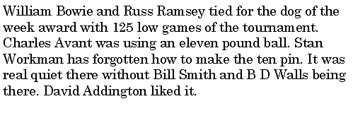 Text Box: William Bowie and Russ Ramsey tied for the dog of the week award with 125 low games of the tournament. Charles Avant was using an eleven pound ball. Stan Workman has forgotten how to make the ten pin. It was real quiet there without Bill Smith and B D Walls being there. David Addington liked it. 
