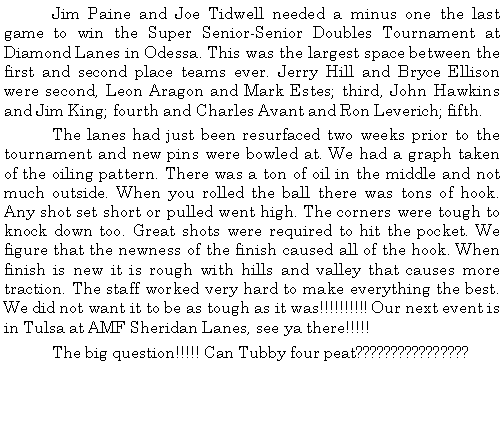 Text Box: 	Jim Paine and Joe Tidwell needed a minus one the last game to win the Super Senior-Senior Doubles Tournament at Diamond Lanes in Odessa. This was the largest space between the first and second place teams ever. Jerry Hill and Bryce Ellison were second, Leon Aragon and Mark Estes; third, John Hawkins and Jim King; fourth and Charles Avant and Ron Leverich; fifth. 	The lanes had just been resurfaced two weeks prior to the tournament and new pins were bowled at. We had a graph taken of the oiling pattern. There was a ton of oil in the middle and not much outside. When you rolled the ball there was tons of hook. Any shot set short or pulled went high. The corners were tough to knock down too. Great shots were required to hit the pocket. We figure that the newness of the finish caused all of the hook. When finish is new it is rough with hills and valley that causes more traction. The staff worked very hard to make everything the best. We did not want it to be as tough as it was!!!!!!!!!! Our next event is in Tulsa at AMF Sheridan Lanes, see ya there!!!!!	The big question!!!!! Can Tubby four peat????????????????