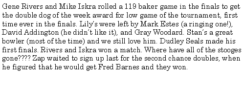 Text Box: Gene Rivers and Mike Iskra rolled a 119 baker game in the finals to get the double dog of the week award for low game of the tournament, first time ever in the finals. Lilys were left by Mark Estes (a ringing one!), David Addington (he didnt like it), and Gray Woodard. Stans a great bowler (most of the time) and we still love him. Dudley Seals made his first finals. Rivers and Iskra won a match. Where have all of the stooges gone???? Zap waited to sign up last for the second chance doubles, when he figured that he would get Fred Barnes and they won. 
