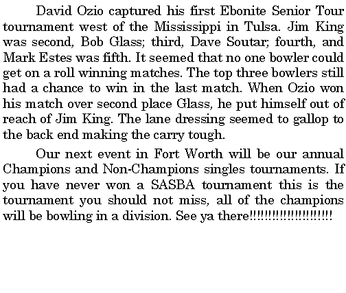 Text Box: 	David Ozio captured his first Ebonite Senior Tour tournament west of the Mississippi in Tulsa. Jim King was second, Bob Glass; third, Dave Soutar; fourth, and Mark Estes was fifth. It seemed that no one bowler could get on a roll winning matches. The top three bowlers still had a chance to win in the last match. When Ozio won his match over second place Glass, he put himself out of reach of Jim King. The lane dressing seemed to gallop to the back end making the carry tough. 	Our next event in Fort Worth will be our annual Champions and Non-Champions singles tournaments. If you have never won a SASBA tournament this is the tournament you should not miss, all of the champions will be bowling in a division. See ya there!!!!!!!!!!!!!!!!!!!!!!