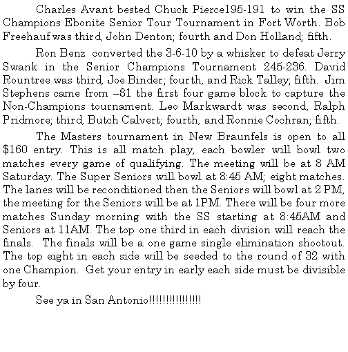 Text Box: 	Charles Avant bested Chuck Pierce195-191 to win the SS Champions Ebonite Senior Tour Tournament in Fort Worth. Bob Freehauf was third, John Denton; fourth and Don Holland; fifth. 	Ron Benz  converted the 3-6-10 by a whisker to defeat Jerry Swank in the Senior Champions Tournament 245-236. David    Rountree was third, Joe Binder; fourth, and Rick Talley; fifth.  Jim Stephens came from 81 the first four game block to capture the Non-Champions tournament. Leo Markwardt was second, Ralph Pridmore; third, Butch Calvert; fourth, and Ronnie Cochran; fifth.	The Masters tournament in New Braunfels is open to all $160 entry. This is all match play, each bowler will bowl two matches every game of qualifying. The meeting will be at 8 AM Saturday. The Super Seniors will bowl at 8:45 AM; eight matches. The lanes will be reconditioned then the Seniors will bowl at 2 PM, the meeting for the Seniors will be at 1PM. There will be four more matches Sunday morning with the SS starting at 8:45AM and Seniors at 11AM. The top one third in each division will reach the finals.  The finals will be a one game single elimination shootout. The top eight in each side will be seeded to the round of 32 with one Champion.  Get your entry in early each side must be divisible by four.	See ya in San Antonio!!!!!!!!!!!!!!!!