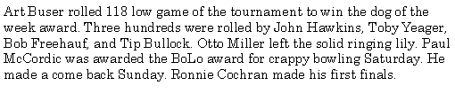 Text Box: Art Buser rolled 118 low game of the tournament to win the dog of the week award. Three hundreds were rolled by John Hawkins, Toby Yeager, Bob Freehauf, and Tip Bullock. Otto Miller left the solid ringing lily. Paul McCordic was awarded the BoLo award for crappy bowling Saturday. He made a come back Sunday. Ronnie Cochran made his first finals. 