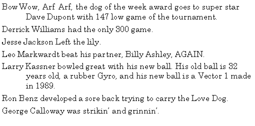 Text Box: Bow Wow, Arf  Arf, the dog of the week award goes to super star  	Dave Dupont with 147 low game of the tournament. Derrick Williams had the only 300 game. Jesse Jackson Left the lily.  Leo Markwardt beat his partner, Billy Ashley, AGAIN. Larry Kassner bowled great with his new ball. His old ball is 32 	years old, a rubber Gyro, and his new ball is a Vector 1 made 	in 1989. Ron Benz developed a sore back trying to carry the Love Dog. George Calloway was strikin and grinnin. 