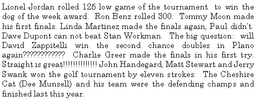 Text Box: Lionel Jordan rolled 125 low game of the tournament  to win the dog of the week award.  Ron Benz rolled 300.  Tommy Moon made his first finals. Linda Martinez made the finals again, Paul didnt.  Dave Dupont can not beat Stan Workman.  The big question:  will David Zappitelli win the second chance doubles in Plano again????????????  Charlie Greer made the finals in his first try.  Straight is great!!!!!!!!!!!!!! John Handegard, Matt Stewart and Jerry Swank won the golf tournament by eleven strokes.  The Cheshire Cat (Dee Munsell) and his team were the defending champs and finished last this year. 