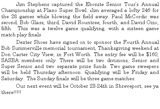 Text Box: 	Jim Stephens captured the Ebonite Senior Tours Annual Championship at Plano Super Bowl. Jim averaged a lofty 246 for the 28 games while blowing the field away. Paul McCordic was second, Bob Glass; third, David Rountree; fourth, and David Ozio; fifth.  This was a twelve game qualifying, with a sixteen game match play finals. 	Dexter Shoes have signed on to sponsor the Fourth Annual Bob Summerville memorial tournament, Thanksgiving weekend at Don Carter City View, in Fort Worth. The entry fee will be $160, SASBA members only. There will be two divisions, Senior and Super Senior and two separate prize funds. Two game sweepers will be held Thursday afternoon. Qualifying will be Friday and Saturday.  The Sunday finals will be three game matches.	Our next event will be October 23-24th in Shreveport, see ya there!!!!!	