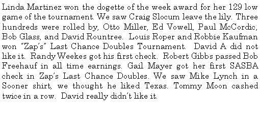 Text Box: Linda Martinez won the dogette of the week award for her 129 low game of the tournament. We saw Craig Slocum leave the lily. Three hundreds were rolled by, Otto Miller, Ed Vowell, Paul McCordic, Bob Glass, and David Rountree.  Louis Roper and Robbie Kaufman won Zaps Last Chance Doubles Tournament.  David A did not like it.  Randy Weekes got his first check.  Robert Gibbs passed Bob Freehauf in all time earnings. Gail Mayer got her first SASBA check in Zaps Last Chance Doubles. We saw Mike Lynch in a Sooner shirt, we thought he liked Texas. Tommy Moon cashed twice in a row.  David really didnt like it.