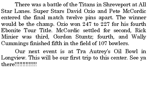 Text Box: 	There was a battle of the Titans in Shreveport at All Star Lanes. Super Stars David Ozio and Pete McCordic entered the final match twelve pins apart. The winner would be the champ. Ozio won 247 to 227 for his fourth Ebonite Tour Title. McCordic settled for second, Rick Minier was third, Gordon Stuntz; fourth, and Wally Cummings finished fifth in the field of 107 bowlers. 	Our next event is at Tra Autreys Oil Bowl in Longview. This will be our first trip to this center. See ya there!!!!!!!!!!!!!!