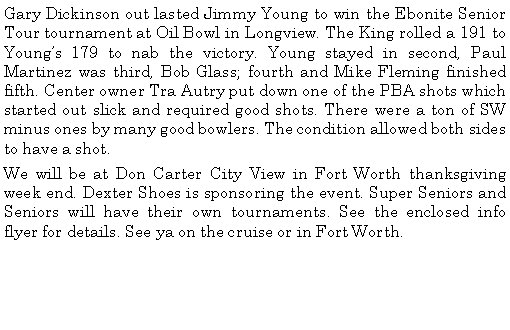 Text Box: Gary Dickinson out lasted Jimmy Young to win the Ebonite Senior Tour tournament at Oil Bowl in Longview. The King rolled a 191 to Youngs 179 to nab the victory. Young stayed in second, Paul Martinez was third, Bob Glass; fourth and Mike Fleming finished fifth. Center owner Tra Autry put down one of the PBA shots which started out slick and required good shots. There were a ton of SW minus ones by many good bowlers. The condition allowed both sides to have a shot. We will be at Don Carter City View in Fort Worth thanksgiving week end. Dexter Shoes is sponsoring the event. Super Seniors and Seniors will have their own tournaments. See the enclosed info flyer for details. See ya on the cruise or in Fort Worth. 	