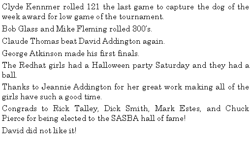 Text Box: Clyde Kennmer rolled 121 the last game to capture the dog of the week award for low game of the tournament. Bob Glass and Mike Fleming rolled 300s. Claude Thomas beat David Addington again. George Atkinson made his first finals. The Redhat girls had a Halloween party Saturday and they had a ball. Thanks to Jeannie Addington for her great work making all of the girls have such a good time. Congrads to Rick Talley, Dick Smith, Mark Estes, and Chuck Pierce for being elected to the SASBA hall of fame! David did not like it! 