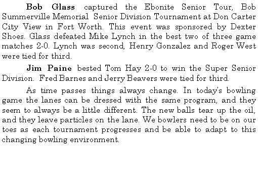 Text Box: 	Bob Glass captured the Ebonite Senior Tour, Bob Summerville Memorial  Senior Division Tournament at Don Carter City View in Fort Worth. This event was sponsored by Dexter Shoes. Glass defeated Mike Lynch in the best two of three game matches 2-0. Lynch was second, Henry Gonzalez and Roger West were tied for third. 	Jim Paine bested Tom Hay 2-0 to win the Super Senior Division.  Fred Barnes and Jerry Beavers were tied for third. 	As time passes things always change. In todays bowling game the lanes can be dressed with the same program, and they seem to always be a little different. The new balls tear up the oil, and they leave particles on the lane. We bowlers need to be on our toes as each tournament progresses and be able to adapt to this changing bowling environment.