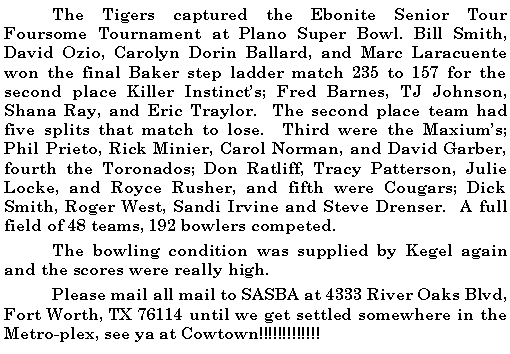 Text Box: 	The Tigers captured the Ebonite Senior Tour Foursome Tournament at Plano Super Bowl. Bill Smith, David Ozio, Carolyn Dorin Ballard, and Marc Laracuente won the final Baker step ladder match 235 to 157 for the second place Killer Instincts; Fred Barnes, TJ Johnson, Shana Ray, and Eric Traylor.  The second place team had five splits that match to lose.  Third were the Maxiums;  Phil Prieto, Rick Minier, Carol Norman, and David Garber, fourth the Toronados; Don Ratliff, Tracy Patterson, Julie Locke, and Royce Rusher, and fifth were Cougars; Dick Smith, Roger West, Sandi Irvine and Steve Drenser.  A full field of 48 teams, 192 bowlers competed. 	The bowling condition was supplied by Kegel again and the scores were really high. 	Please mail all mail to SASBA at 4333 River Oaks Blvd, Fort Worth, TX 76114 until we get settled somewhere in the Metro-plex, see ya at Cowtown!!!!!!!!!!!!!