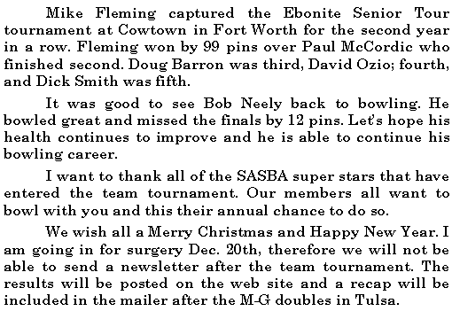 Text Box: 	Mike Fleming captured the Ebonite Senior Tour tournament at Cowtown in Fort Worth for the second year in a row. Fleming won by 99 pins over Paul McCordic who finished second. Doug Barron was third, David Ozio; fourth, and Dick Smith was fifth. 	It was good to see Bob Neely back to bowling. He bowled great and missed the finals by 12 pins. Lets hope his health continues to improve and he is able to continue his bowling career. 	I want to thank all of the SASBA super stars that have entered the team tournament. Our members all want to bowl with you and this their annual chance to do so. 	We wish all a Merry Christmas and Happy New Year. I am going in for surgery Dec. 20th, therefore we will not be able to send a newsletter after the team tournament. The results will be posted on the web site and a recap will be included in the mailer after the M-G doubles in Tulsa.	