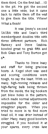 Text Box: them third. On the first ball10 in the pit. He got the second one a little wide, but it came back to rattle them off the wall to give them the title. Whew! What a finish!	It was Jimmys second SASBA title and Seans third member/guest doubles title with three different partners.  Rick Ramsey and Steve Szabina bowled great to grab fifth and Bob Glass and Tony Burton got 6th.	Thanks to Steve Inasy and staff for being gracious hosts. A Kegel shot was used and scoring conditions were tough, to say the least. With so many, high-revving releases and high-flaring balls being thrown from the inside, the big hookers just blew holes in the pattern, which made normal adjustments impossible for the older and straighter players.  When you tried to move in to find more head oil, it was drier instead of oilier. Many, many good bowlers struggled. If you hooked it at your spares, every cross lane 