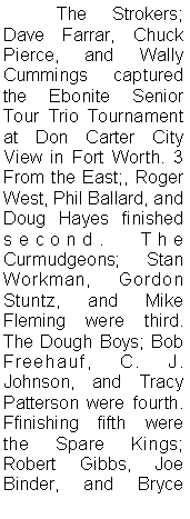 Text Box: 	The Strokers; Dave Farrar, Chuck Pierce, and Wally Cummings captured the Ebonite Senior Tour Trio Tournament at Don Carter City View in Fort Worth. 3 From the East;, Roger West, Phil Ballard, and Doug Hayes finished second. The Curmudgeons; Stan Workman, Gordon Stuntz, and Mike Fleming were third. The Dough Boys; Bob Freehauf, C. J. Johnson, and Tracy Patterson were fourth. Ffinishing fifth were the Spare Kings; Robert Gibbs, Joe Binder, and Bryce 