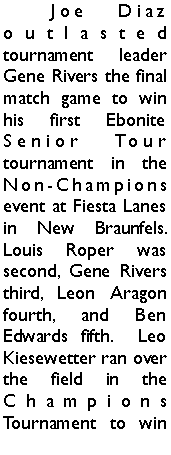 Text Box: 	Joe Diaz outlasted tournament leader Gene Rivers the final match game to win his first Ebonite Senior Tour tournament in the Non-Champions event at Fiesta Lanes in New Braunfels. Louis Roper was second, Gene Rivers third, Leon Aragon fourth, and Ben Edwards fifth.  Leo Kiesewetter ran over the field in the Champions Tournament to win 