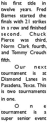 Text Box: his first title in twelve years. Fred Barnes started the finals with 21 strikes in a row and finished second. Chuck Pierce was third, Norm Clark fourth, and Tommy Crouch fifth. 	Our next tournament is at Diamond Lanes in Pasadena, Texas. This is two tournaments in one.	One tournament is a super senior event 