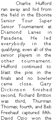 Text Box: 	Charlie Hufford ran away and hid from the field in the Ebonite Senior Tour Super Senior Tournament at Diamond Lanes in Pasadena. He led everybody in the qualifying, even all of the senior players in the other tournament.  Hufford continued to blast the pins in the finals and no bowler came close. Gary Dickinson finished second, Richard Britton was third, Thurman Thomas; fourth, and Beb Freehauf captured fifth. David Ozio won the 