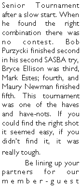 Text Box: Senior Tournament after a slow start. When he found the right combination there was no contest. Bob Purzycki finished second in his second SASBA try, Bryce Ellison was third, Mark Estes; fourth, and Maury Newman finished fifth. This tournament was one of the haves and have-nots. If you could find the right shot it seemed easy, if you didnt find it, it was really tough. 	Be lining up your partners for our member-guest 